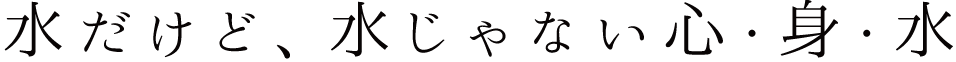 水だけど、水じゃない心・身・水